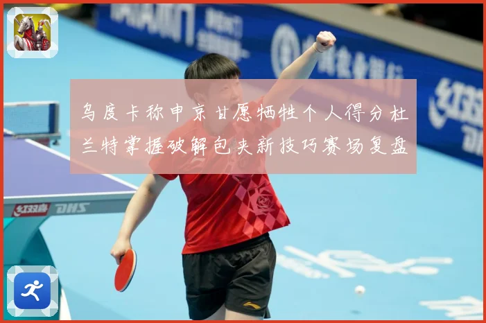 乌度卡称申京甘愿牺牲个人得分杜兰特掌握破解包夹新技巧赛场复盘