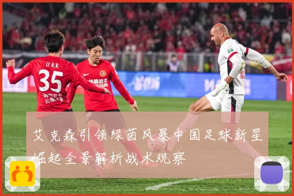 艾克森引领绿茵风暴中国足球新星崛起全景解析战术观察