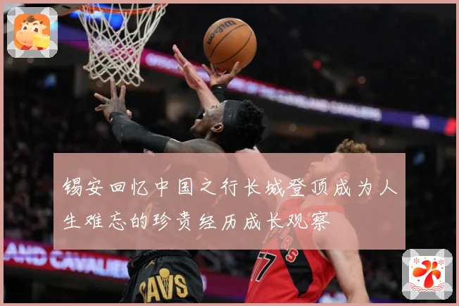 锡安回忆中国之行长城登顶成为人生难忘的珍贵经历成长观察