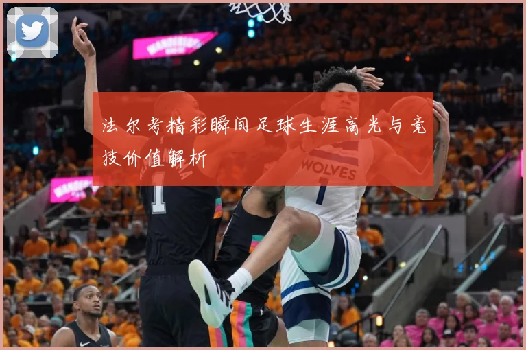 法尔考精彩瞬间足球生涯高光与竞技价值解析
