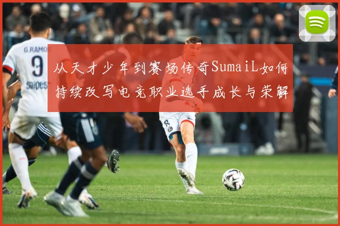 从天才少年到赛场传奇SumaiL如何持续改写电竞职业选手成长与荣解析