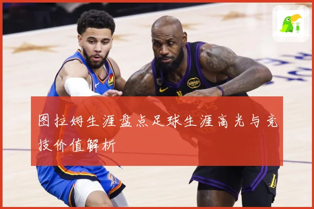 图拉姆生涯盘点足球生涯高光与竞技价值解析