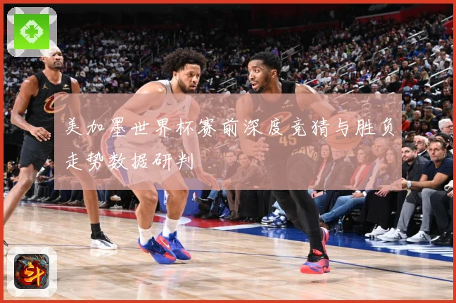 美加墨世界杯赛前深度竞猜与胜负走势数据研判