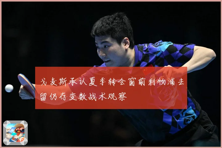 戈麦斯承认夏季转会窗前利物浦去留仍存变数战术观察