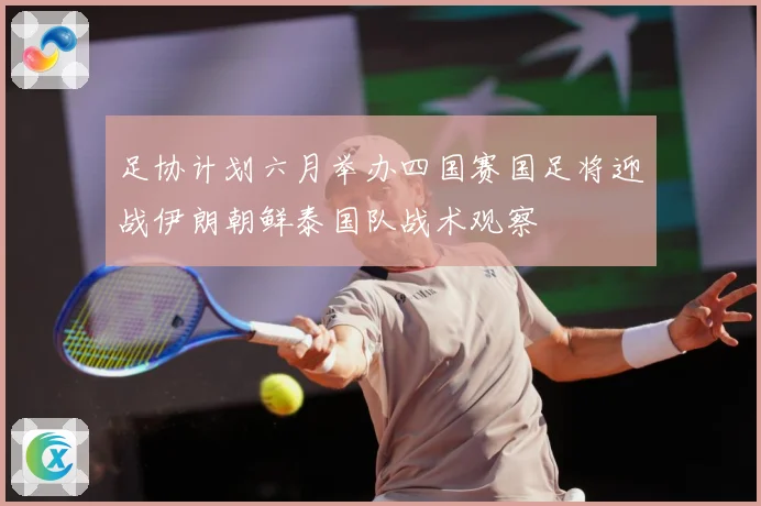 足协计划六月举办四国赛国足将迎战伊朗朝鲜泰国队战术观察